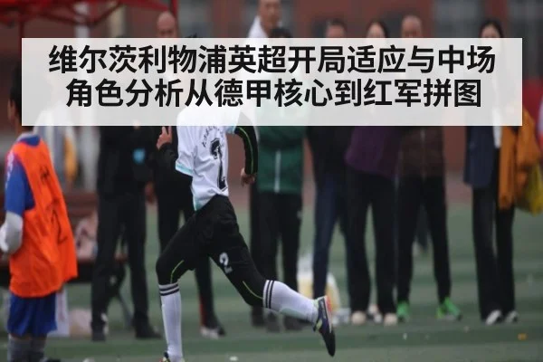 维尔茨利物浦英超开局适应与中场角色分析从德甲核心到红军拼图